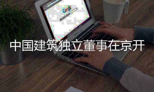 务专独立董事题调研开展产业中国在京建筑房地